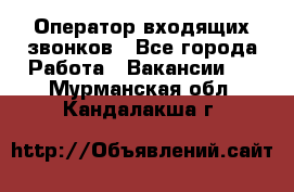  Оператор входящих звонков - Все города Работа » Вакансии   . Мурманская обл.,Кандалакша г.